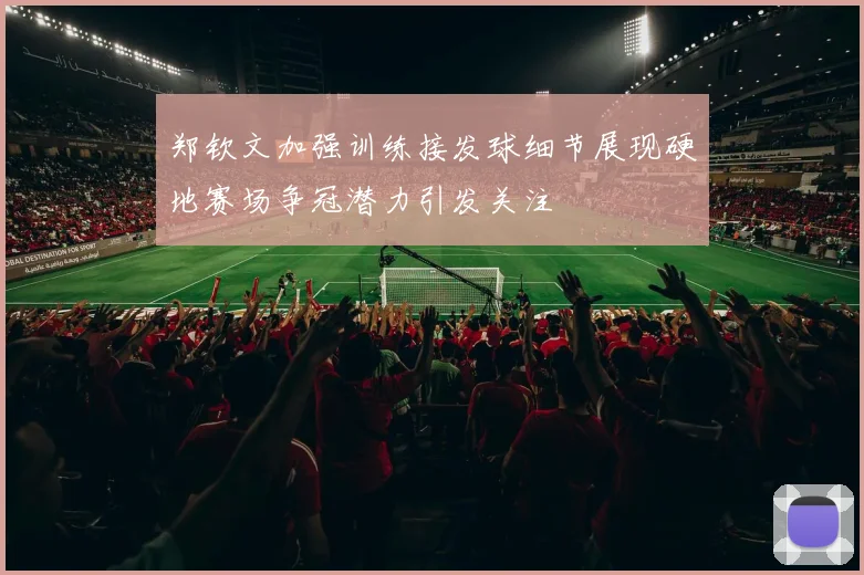 郑钦文加强训练接发球细节展现硬地赛场争冠潜力引发关注