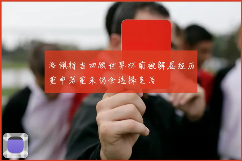 洛佩特吉回顾世界杯前被解雇经历重申若重来仍会选择皇马