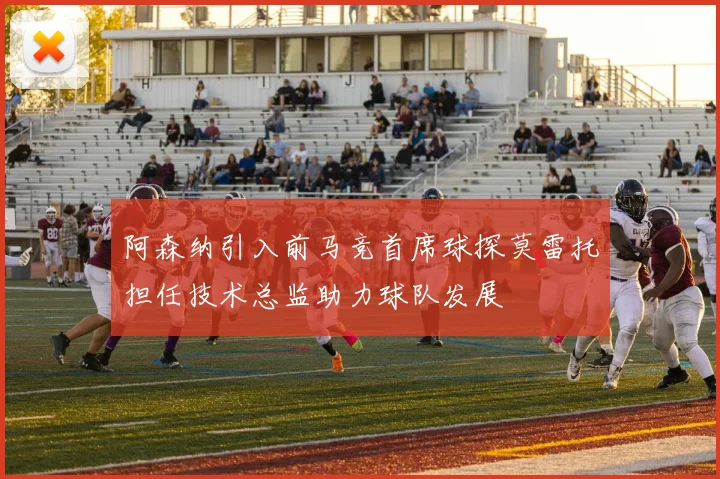 阿森纳引入前马竞首席球探莫雷托担任技术总监助力球队发展