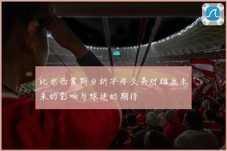 比尔西蒙斯分析字母交易对雄鹿未来的影响与球迷的期待