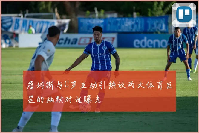 詹姆斯与C罗互动引热议两大体育巨星的幽默对话曝光
