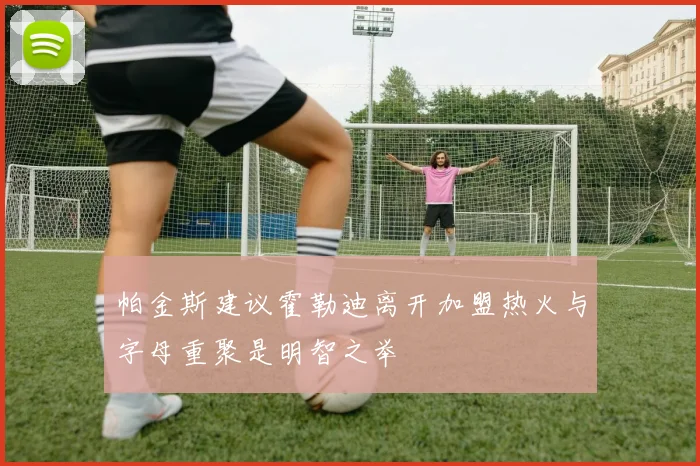 帕金斯建议霍勒迪离开加盟热火与字母重聚是明智之举