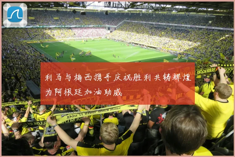 利马与梅西携手庆祝胜利共铸辉煌为阿根廷加油助威
