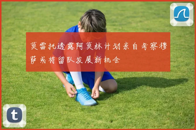 莫雷托透露阿莫林计划亲自考察穆萨或将留队发展新机会