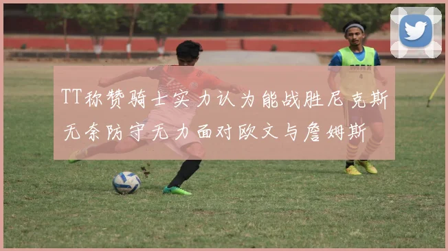 TT称赞骑士实力认为能战胜尼克斯无奈防守无力面对欧文与詹姆斯