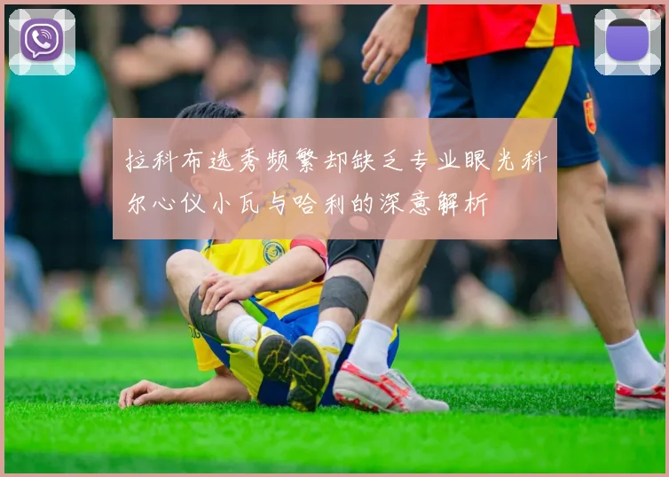 拉科布选秀频繁却缺乏专业眼光科尔心仪小瓦与哈利的深意解析