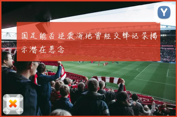 国足能否逆袭海地曾经交锋记录揭示潜在悬念