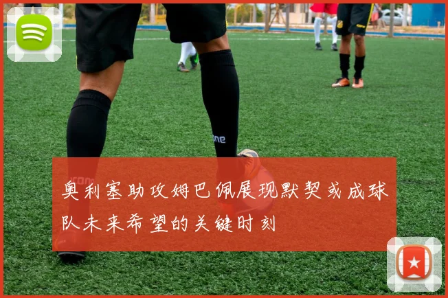 奥利塞助攻姆巴佩展现默契或成球队未来希望的关键时刻