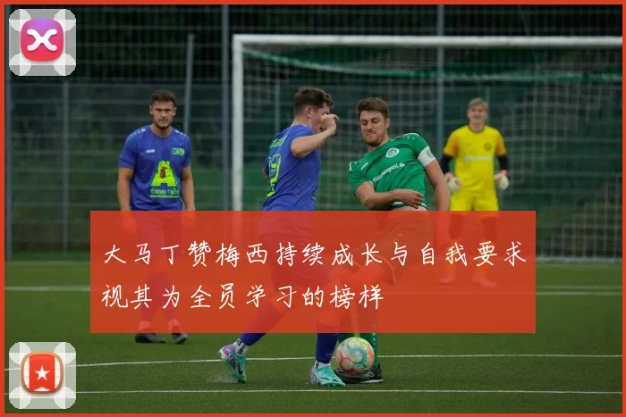 大马丁赞梅西持续成长与自我要求视其为全员学习的榜样