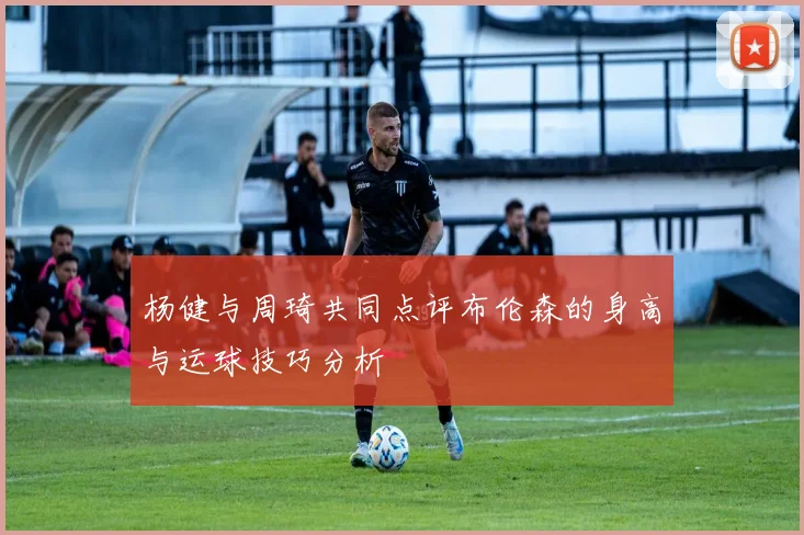 杨健与周琦共同点评布伦森的身高与运球技巧分析