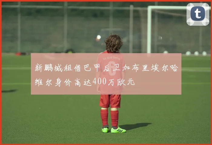 新鹏城租借巴甲后卫加布里埃尔哈维尔身价高达400万欧元