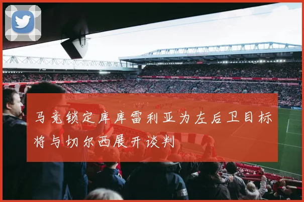 马竞锁定库库雷利亚为左后卫目标将与切尔西展开谈判